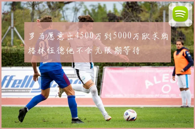 罗马愿意出4500万到5000万欧求购格林伍德他不会无限期等待