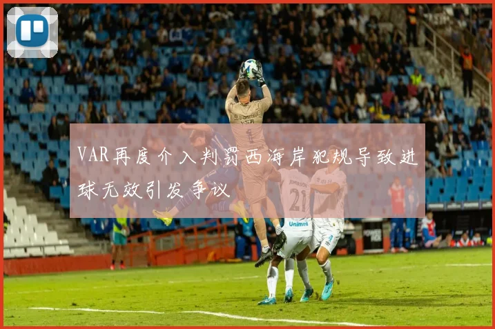VAR再度介入判罚西海岸犯规导致进球无效引发争议
