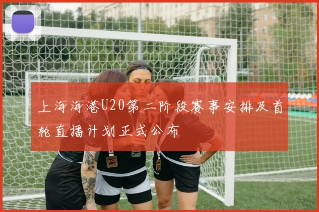 上海海港U20第二阶段赛事安排及首轮直播计划正式公布