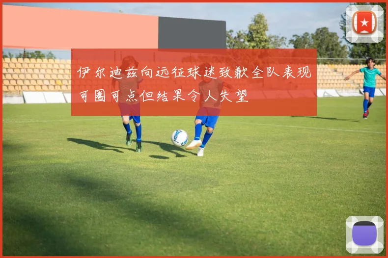 伊尔迪兹向远征球迷致歉全队表现可圈可点但结果令人失望