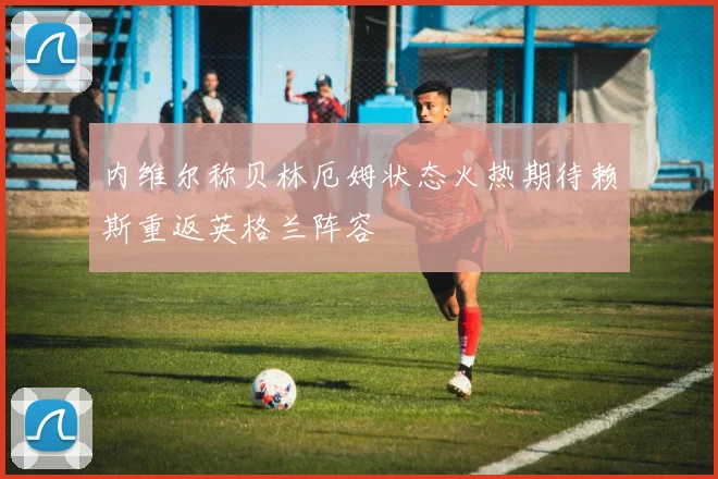 内维尔称贝林厄姆状态火热期待赖斯重返英格兰阵容