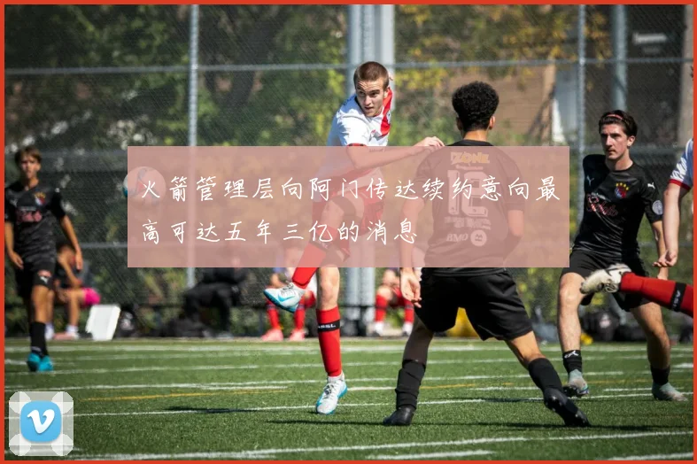 火箭管理层向阿门传达续约意向最高可达五年三亿的消息