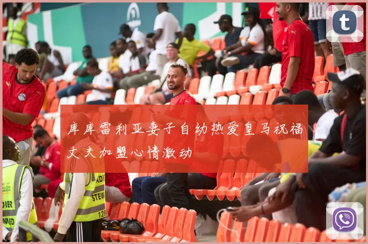 库库雷利亚妻子自幼热爱皇马祝福丈夫加盟心情激动