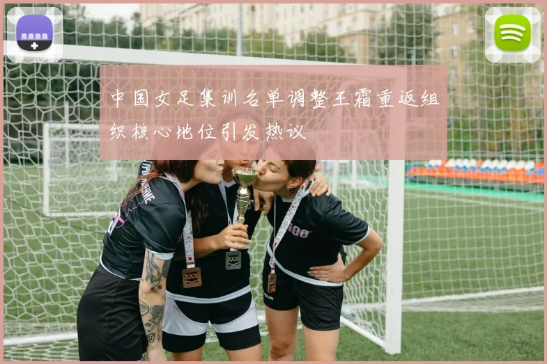 中国女足集训名单调整王霜重返组织核心地位引发热议