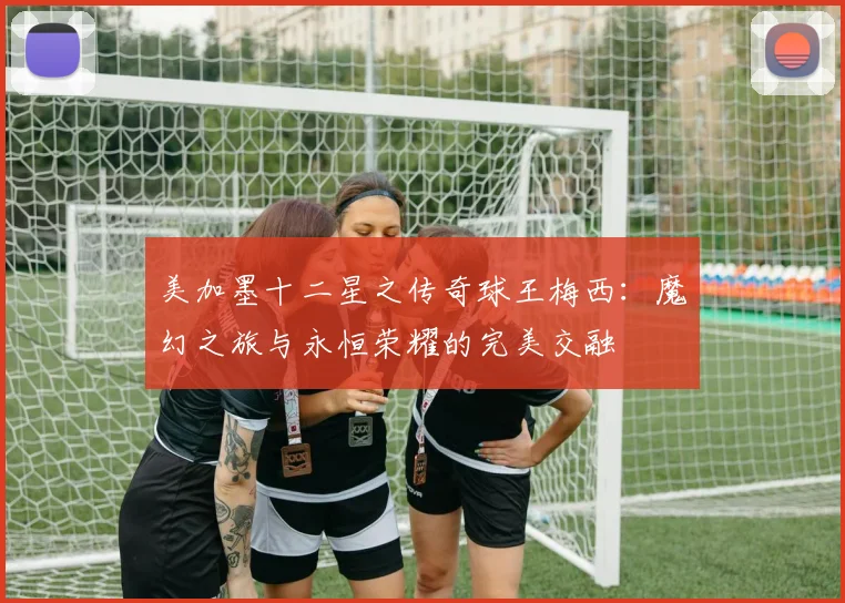 美加墨十二星之传奇球王梅西：魔幻之旅与永恒荣耀的完美交融