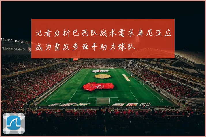 记者分析巴西队战术需求库尼亚应成为首发多面手助力球队