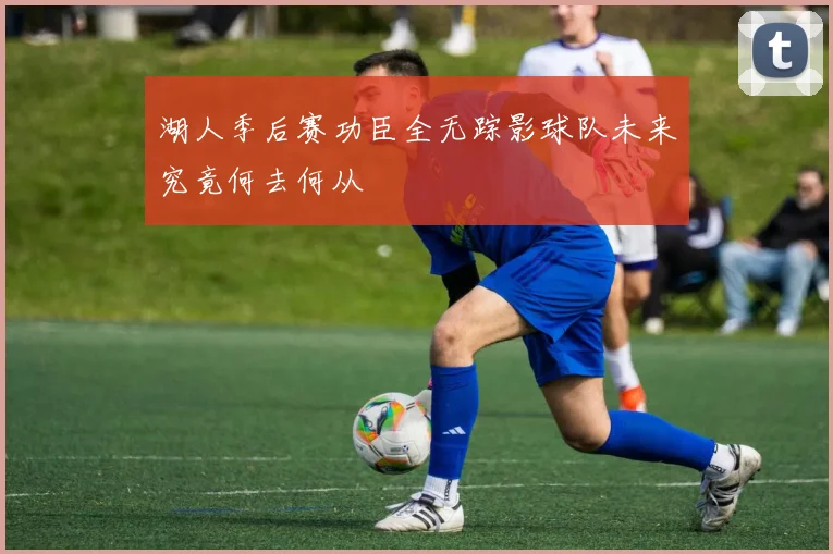 湖人季后赛功臣全无踪影球队未来究竟何去何从