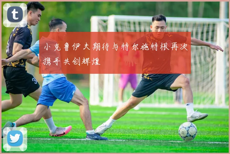 小克鲁伊夫期待与特尔施特根再次携手共创辉煌
