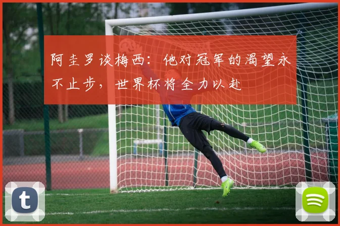 阿圭罗谈梅西：他对冠军的渴望永不止步，世界杯将全力以赴