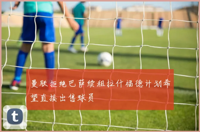 曼联拒绝巴萨续租拉什福德计划希望直接出售球员